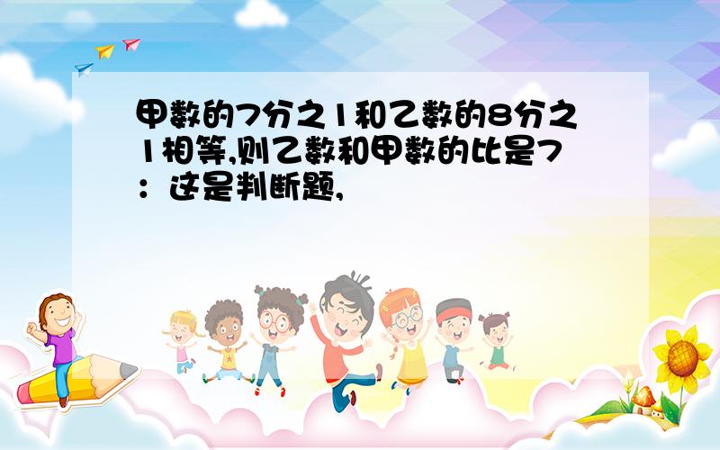 甲数的7分之1和乙数的8分之1相等,则乙数和甲数的比是7：这是判断题,