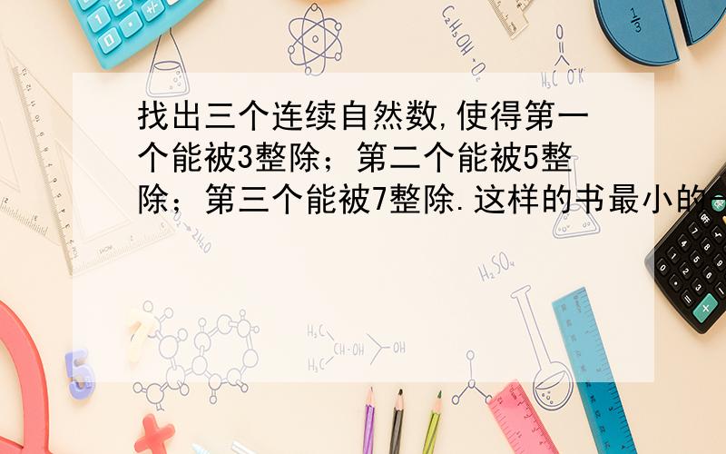 找出三个连续自然数,使得第一个能被3整除；第二个能被5整除；第三个能被7整除.这样的书最小的一组是几?怎么算啊