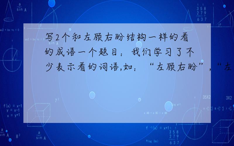 写2个和左顾右盼结构一样的看的成语一个题目：我们学习了不少表示看的词语,如：“左顾右盼”,“左顾”和“右盼”是一对意思相近的词,写出2个这样结构的表示“看”的成语：（东张西