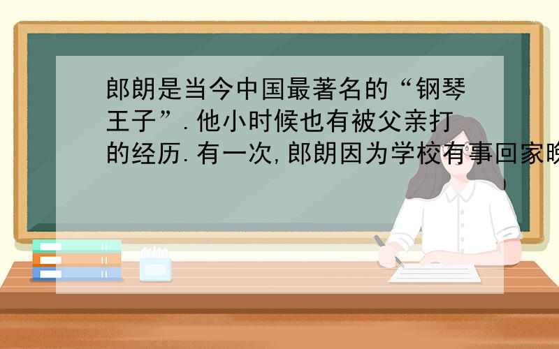 郎朗是当今中国最著名的“钢琴王子”.他小时候也有被父亲打的经历.有一次,郎朗因为学校有事回家晚了,耽误了练琴,父亲一怒之下抓住他就揍了起来……如今,已经成名的郎朗回忆起小时候