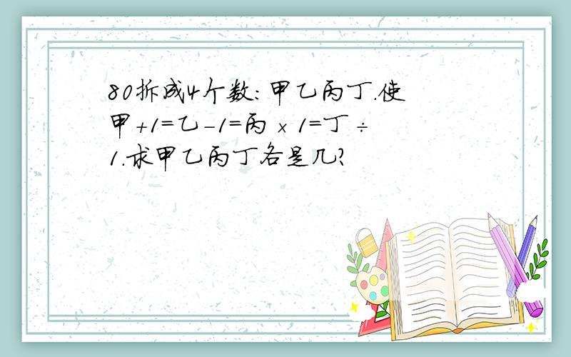 80拆成4个数:甲乙丙丁.使甲+1=乙-1=丙×1=丁÷1.求甲乙丙丁各是几?