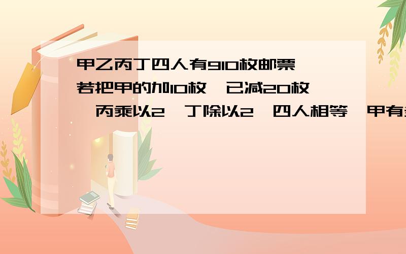 甲乙丙丁四人有910枚邮票,若把甲的加10枚,已减20枚,丙乘以2,丁除以2,四人相等,甲有多少枚邮票?