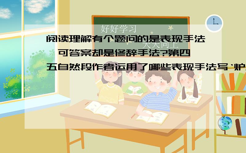 阅读理解有个题问的是表现手法,可答案却是修辞手法?第四、五自然段作者运用了哪些表现手法写‘炉火’?”这个问题的答案是“比喻、拟人、对比 ”.这是表现手法?