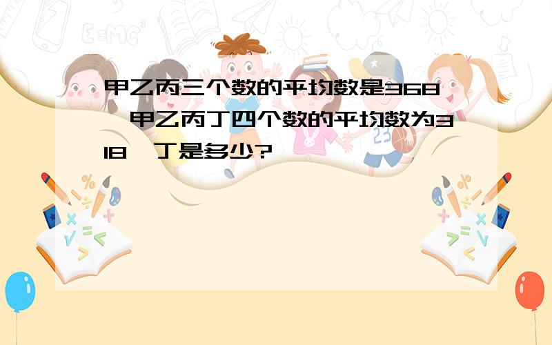 甲乙丙三个数的平均数是368,甲乙丙丁四个数的平均数为318,丁是多少?