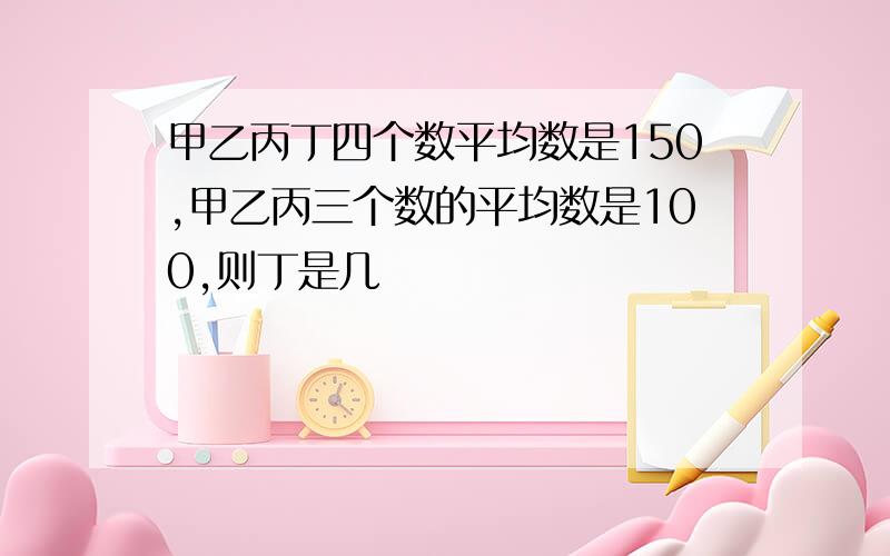 甲乙丙丁四个数平均数是150,甲乙丙三个数的平均数是100,则丁是几