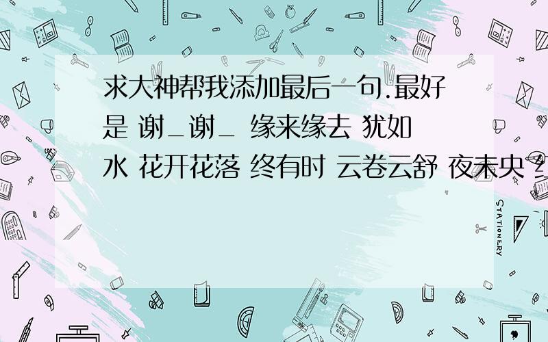 求大神帮我添加最后一句.最好是 谢_谢_ 缘来缘去 犹如水 花开花落 终有时 云卷云舒 夜未央 红尘客缘来缘去 犹如水 花开花落 终有时 云卷云舒 夜未央                红尘客