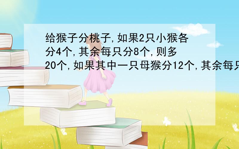 给猴子分桃子,如果2只小猴各分4个,其余每只分8个,则多20个,如果其中一只母猴分12个,其余每只分10个,则多2个问有多少只猴子?多少个桃子?