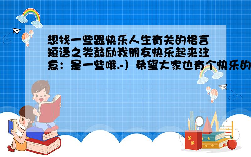 想找一些跟快乐人生有关的格言短语之类鼓励我朋友快乐起来注意：是一些哦.-）希望大家也有个快乐的人生!