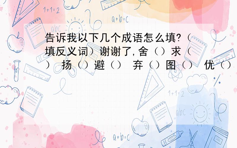 告诉我以下几个成语怎么填?（填反义词）谢谢了,舍（）求（） 扬（）避（） 弃（）图（） 优（）劣（） 善（）善（） 去（）取（）