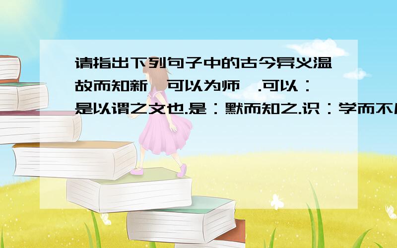 请指出下列句子中的古今异义温故而知新,可以为师矣.可以：是以谓之文也.是：默而知之.识：学而不厌.厌：