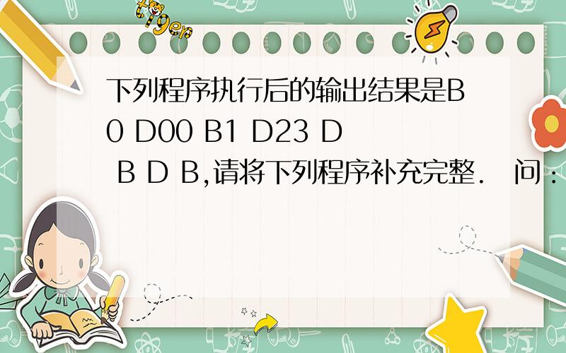 下列程序执行后的输出结果是B0 D00 B1 D23 D B D B,请将下列程序补充完整.　问：1,Base(int i=0) {x = i; cout<<'B'<<x<<' ';}  'B'为什么是单引号,不是双引号,去且最后的双引