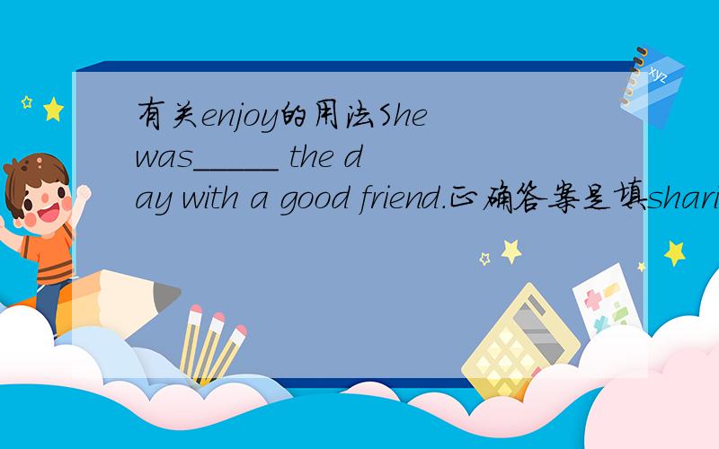 有关enjoy的用法She was_____ the day with a good friend.正确答案是填sharing,可是为什么不能填enjoying?有没有enjoy sth with sb?答的好有加分.