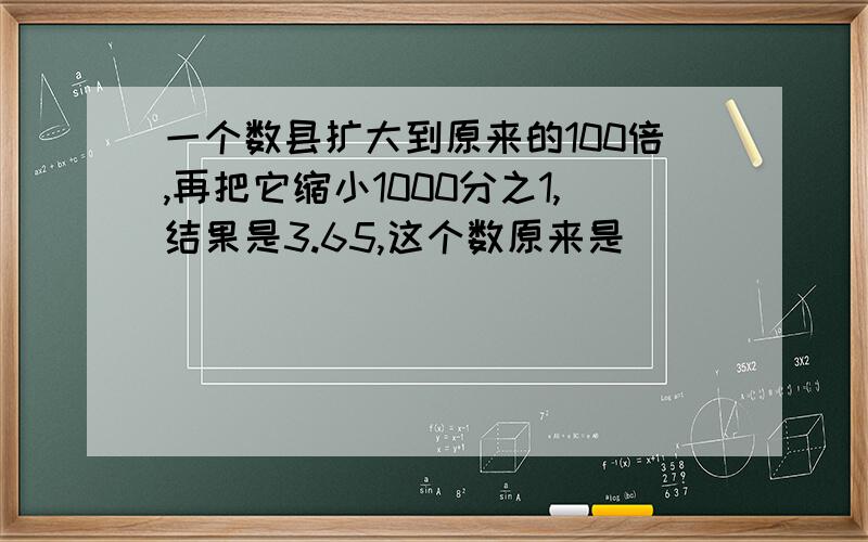 一个数县扩大到原来的100倍,再把它缩小1000分之1,结果是3.65,这个数原来是（ ）