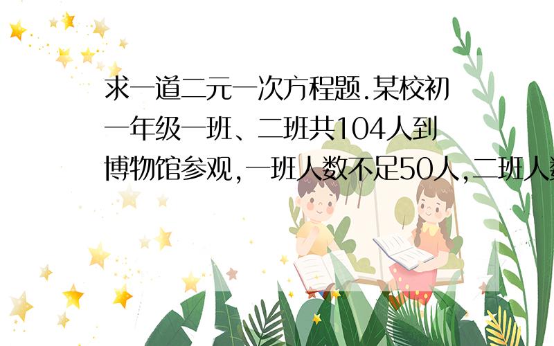 求一道二元一次方程题.某校初一年级一班、二班共104人到博物馆参观,一班人数不足50人,二班人数超过50人,已知博物馆门票规定如下：1～50人购票,票价为每人13元；51～100人购票为每人11元,100