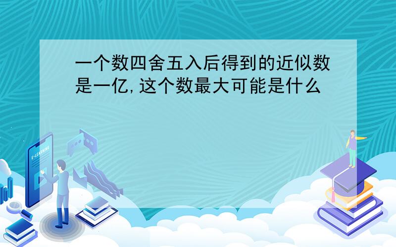 一个数四舍五入后得到的近似数是一亿,这个数最大可能是什么