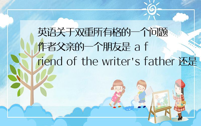 英语关于双重所有格的一个问题作者父亲的一个朋友是 a friend of the writer's father 还是 a friend of the writer‘s father's