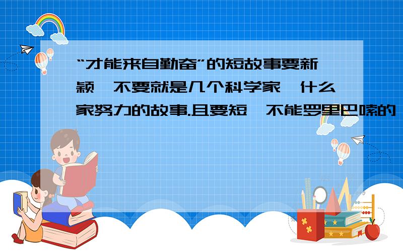 “才能来自勤奋”的短故事要新颖,不要就是几个科学家,什么家努力的故事.且要短,不能罗里巴嗦的,就这两个小小的规定,5a5a,5555555555555,为什么没人回答,好了,那就只要短一点好了,不一定是很