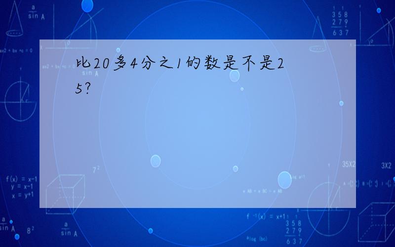 比20多4分之1的数是不是25?