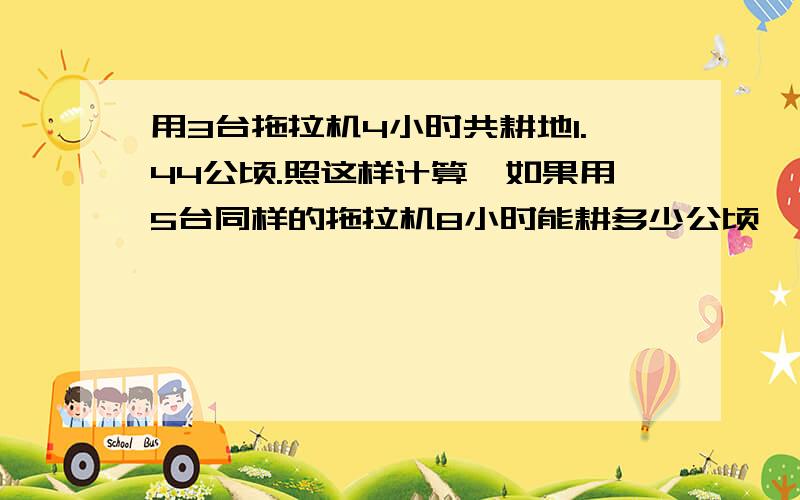 用3台拖拉机4小时共耕地1.44公顷.照这样计算,如果用5台同样的拖拉机8小时能耕多少公顷