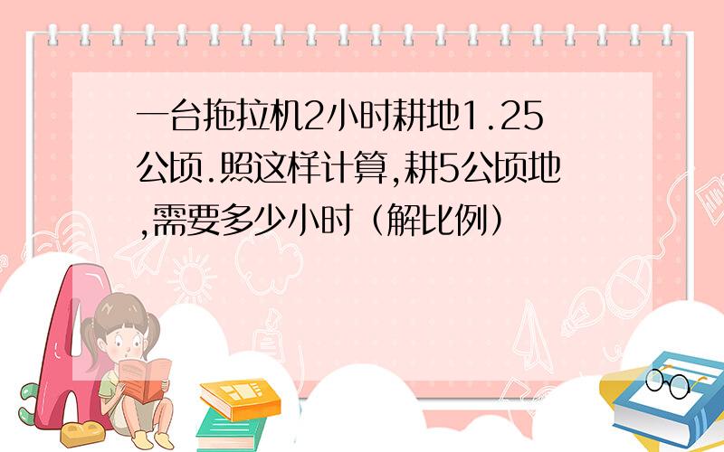 一台拖拉机2小时耕地1.25公顷.照这样计算,耕5公顷地,需要多少小时（解比例）