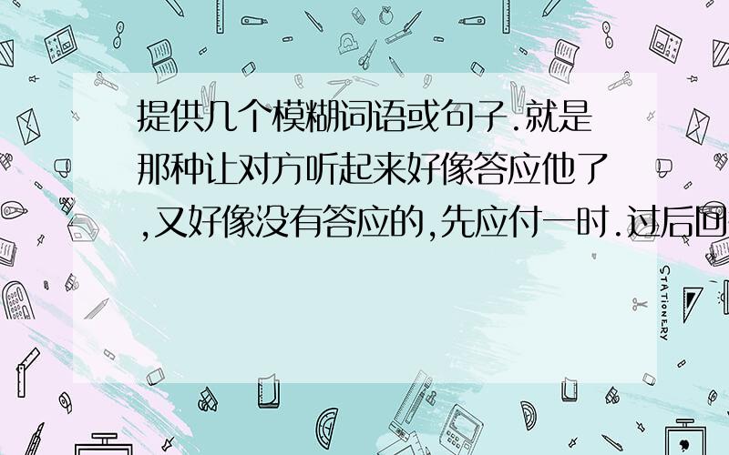 提供几个模糊词语或句子.就是那种让对方听起来好像答应他了,又好像没有答应的,先应付一时.过后回答对方的再次提问时,自己又可以推脱说并没有答应的词.