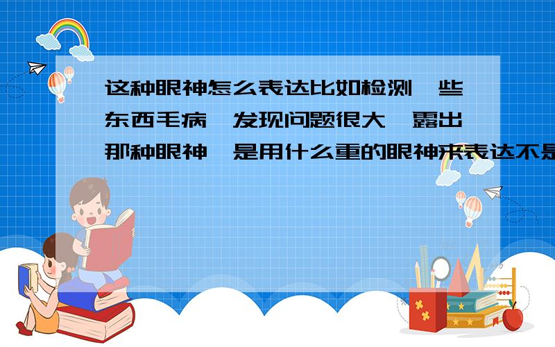 这种眼神怎么表达比如检测一些东西毛病,发现问题很大,露出那种眼神,是用什么重的眼神来表达不是，是‘*重的眼神’我觉得是凝重，但又觉得不怎么对