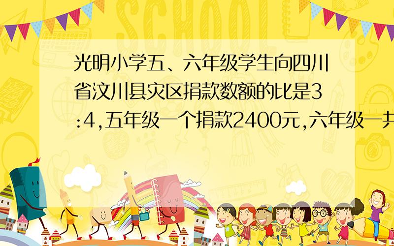 光明小学五、六年级学生向四川省汶川县灾区捐款数额的比是3:4,五年级一个捐款2400元,六年级一共捐款多少元?光明小学五、六年级学生向四川省汶川县灾区捐款数额的比是3:4,