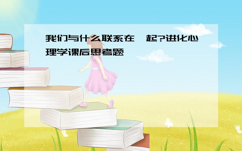 我们与什么联系在一起?进化心理学课后思考题,