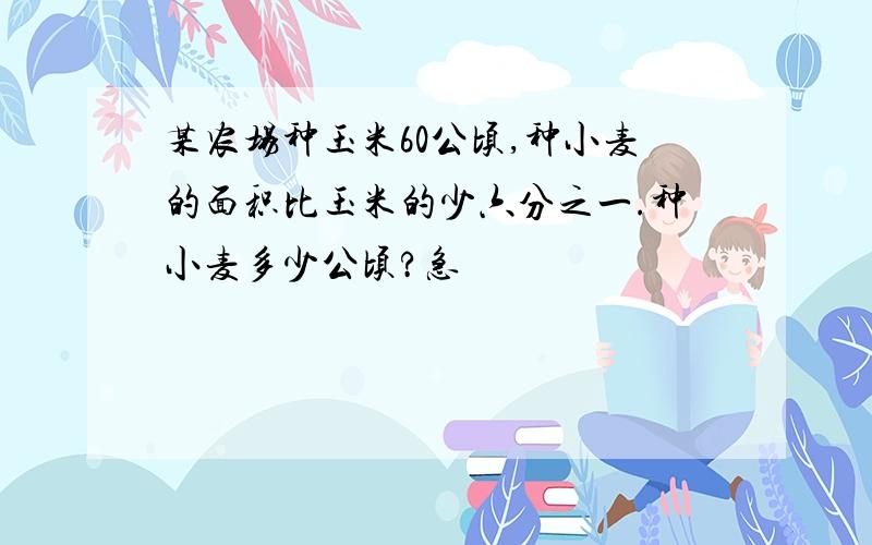 某农场种玉米60公顷,种小麦的面积比玉米的少六分之一.种小麦多少公顷?急