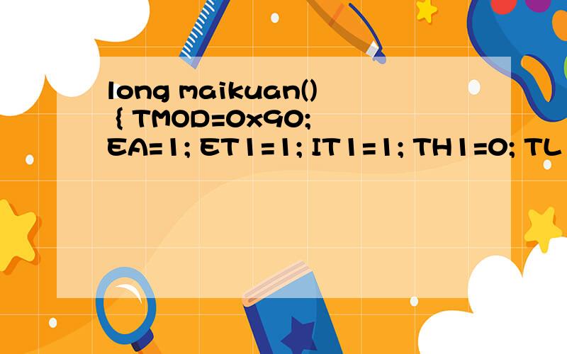 long maikuan() { TMOD=0x90; EA=1; ET1=1; IT1=1; TH1=0; TL1=0; m=0; TR1=1; while(P3_3==1...long maikuan(){TMOD=0x90;EA=1;ET1=1;IT1=1;TH1=0;TL1=0;m=0;TR1=1;while(P3_3==1);while(P3_3==0);TR1=1;while(P3_3==1);TR1=0;return((m*65536+TH1*256+TL1));} 那几