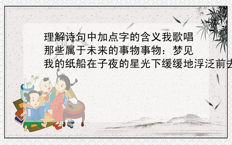 理解诗句中加点字的含义我歌唱那些属于未来的事物事物：梦见我的纸船在子夜的星光下缓缓地浮泛前去.浮泛：所有使我像草一样颤抖过的颤抖：