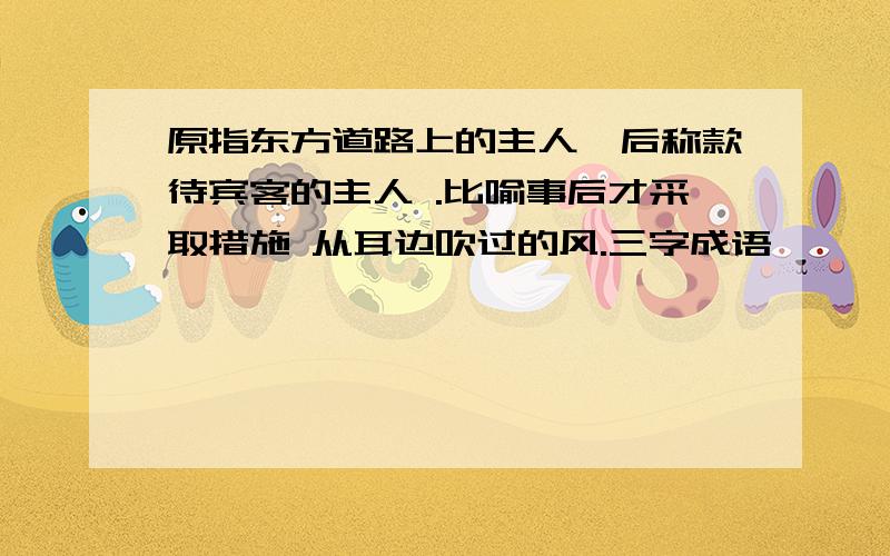 原指东方道路上的主人,后称款待宾客的主人 .比喻事后才采取措施 从耳边吹过的风.三字成语