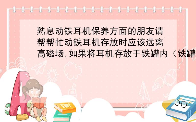 熟息动铁耳机保养方面的朋友请帮帮忙动铁耳机存放时应该远离高磁场,如果将耳机存放于铁罐内（铁罐壁有海绵厚度为1.6cm）耳机与铁距离不小于1.5cm这种距离是否安全?耳机永磁体会不会将