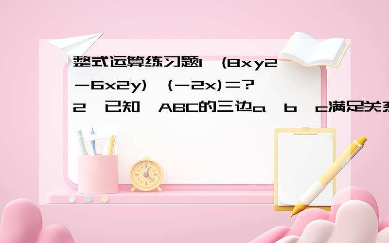 整式运算练习题1,(8xy2－6x2y)÷(－2x)＝?2,已知△ABC的三边a,b,c满足关系式a2-b2+4ac-4bc=0,试判断△ABC的形状.就这种题搞不清楚,30分钟内哇!