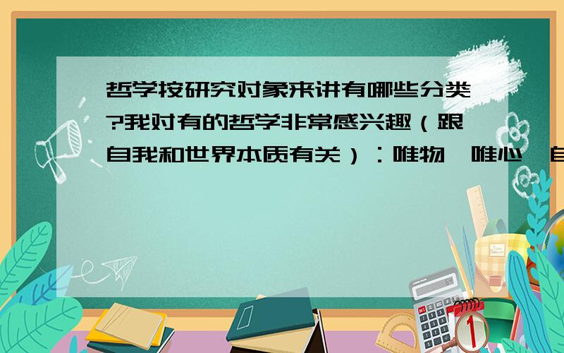 哲学按研究对象来讲有哪些分类?我对有的哲学非常感兴趣（跟自我和世界本质有关）：唯物、唯心、自我意识、因果论、决定论之类的.对有的哲学一点兴趣也没有：道德啊、人生啊、人性