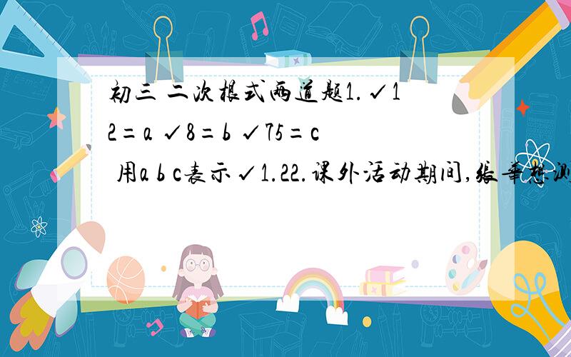 初三 二次根式两道题1.√12=a √8=b √75=c 用a b c表示√1.22.课外活动期间,张华想测量一棵树的高度AB,他在距树15m的E处,测得仰角（水平实现与视点到树梢的夹角）∠ACD=60 如下图所示已知张华身