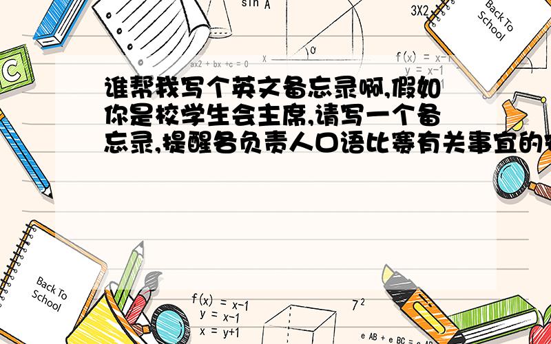 谁帮我写个英文备忘录啊,假如你是校学生会主席,请写一个备忘录,提醒各负责人口语比赛有关事宜的安排,主要包括以下几点：第一,口语比赛时间第二,邀请教师作评委第三,本周例会取消,通