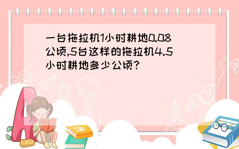 一台拖拉机1小时耕地0.08公顷,5台这样的拖拉机4.5小时耕地多少公顷?