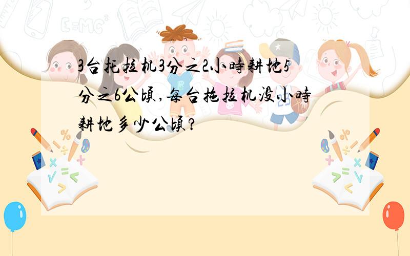 3台托拉机3分之2小时耕地5分之6公顷,每台拖拉机没小时耕地多少公顷?