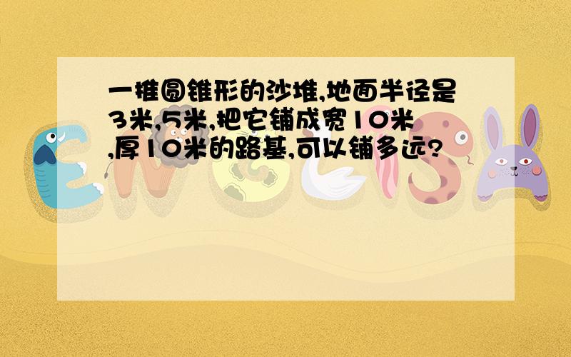 一推圆锥形的沙堆,地面半径是3米,5米,把它铺成宽10米,厚10米的路基,可以铺多远?