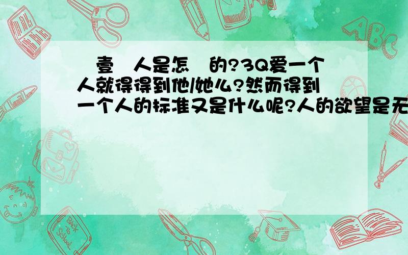 愛壹個人是怎樣的?3Q爱一个人就得得到他/她么?然而得到一个人的标准又是什么呢?人的欲望是无止境的,不是么,得到他/她的人,而后才能得到他/她的心么?/真的是这样的么?/为什么成人的世界