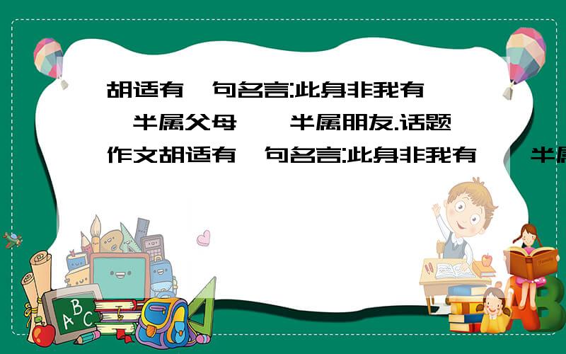 胡适有一句名言:此身非我有,一半属父母,一半属朋友.话题作文胡适有一句名言:此身非我有,一半属父母,一半属朋友.这句话能引发你怎样的联想和思考并以此作文.请问该篇作文该如何立意?给