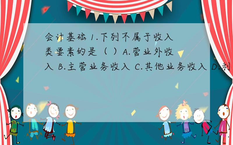 会计基础 1.下列不属于收入类要素的是（ ）A.营业外收入 B.主营业务收入 C.其他业务收入 D.利息收入2.下列不属于流动负债的是（ ）A.应付票据 B.预收账款 C.应付利润 D.应付债券3.根据（ ）