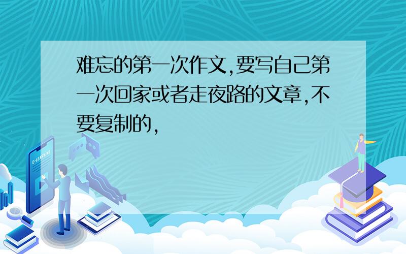 难忘的第一次作文,要写自己第一次回家或者走夜路的文章,不要复制的,