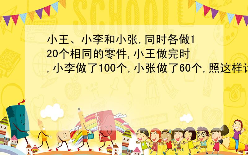 小王、小李和小张,同时各做120个相同的零件,小王做完时,小李做了100个,小张做了60个,照这样计算.小李做完时,小张还差多少个没做?急,