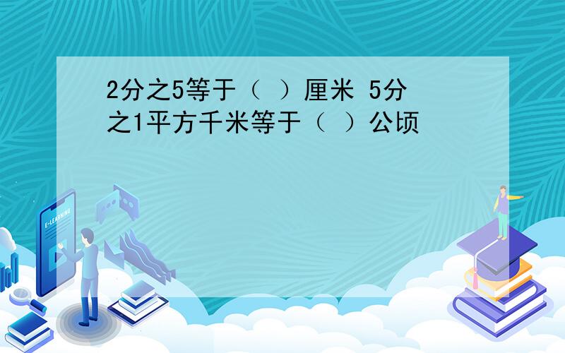 2分之5等于（ ）厘米 5分之1平方千米等于（ ）公顷