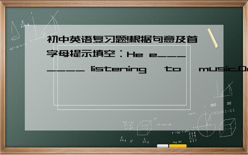 初中英语复习题!根据句意及首字母提示填空：He e_______ listening   to   music.Do  you  mind  o______the  window?—What's  in  the  box?—N_______. There  isn't  anything  at  all.There  is  I______milk  in  the  glass. Buy  some,p