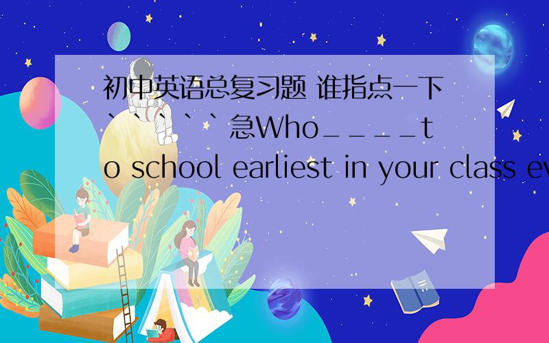 初中英语总复习题 谁指点一下`````急Who____to school earliest in your class every morning?a.an coming b.comes c.is coming d.comeshall we go swimmimng this afternoon?a.you are right b.it's very nice of youc.swimming is my favourite sport d