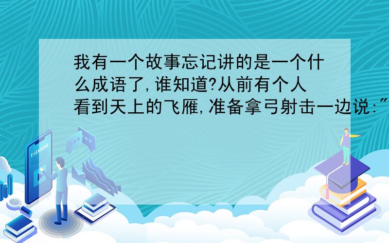 我有一个故事忘记讲的是一个什么成语了,谁知道?从前有个人看到天上的飞雁,准备拿弓射击一边说: