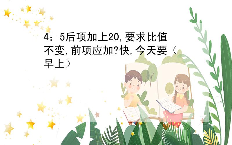 4：5后项加上20,要求比值不变,前项应加?快,今天要（早上）